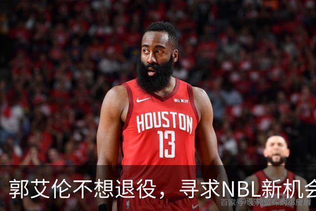 郭艾伦不想退役，寻求NBL新机会以重返赛场